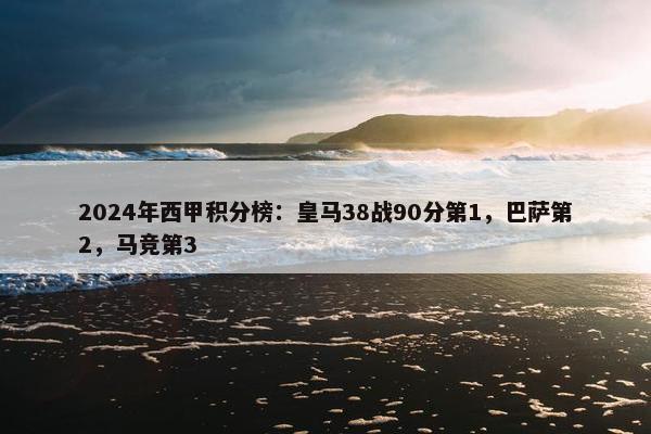 2024年西甲积分榜：皇马38战90分第1，巴萨第2，马竞第3