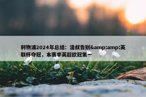 利物浦2024年总结：渣叔告别&amp;英联杯夺冠，本赛季英超欧冠第一