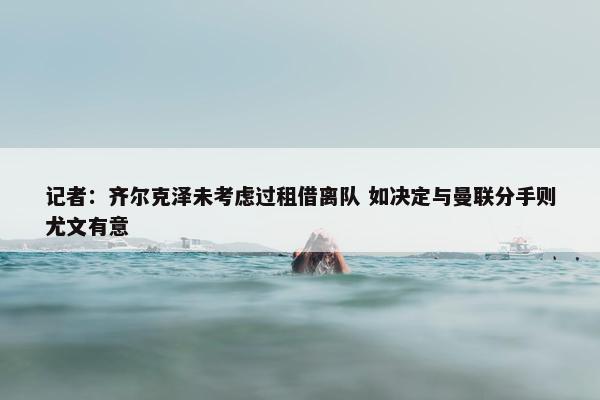 记者：齐尔克泽未考虑过租借离队 如决定与曼联分手则尤文有意