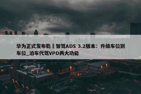 华为正式发布乾崑智驾ADS 3.2版本：升级车位到车位_泊车代驾VPD两大功能