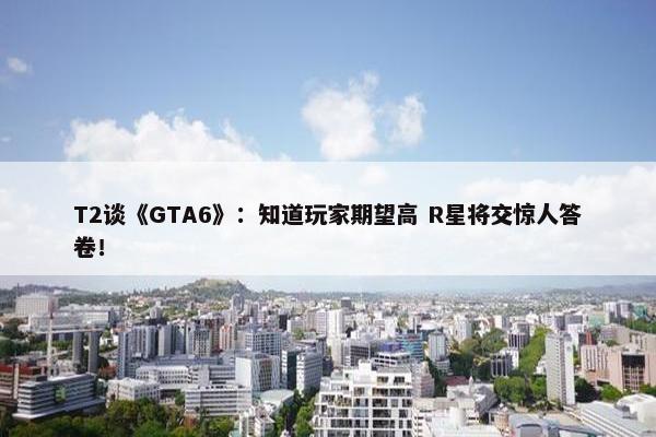 T2谈《GTA6》：知道玩家期望高 R星将交惊人答卷！