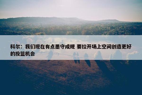 科尔：我们现在有点墨守成规 要拉开场上空间创造更好的投篮机会