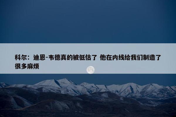 科尔：迪恩-韦德真的被低估了 他在内线给我们制造了很多麻烦