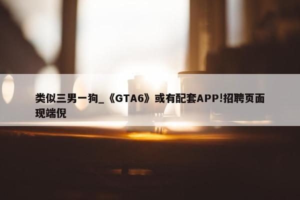 类似三男一狗_《GTA6》或有配套APP!招聘页面现端倪