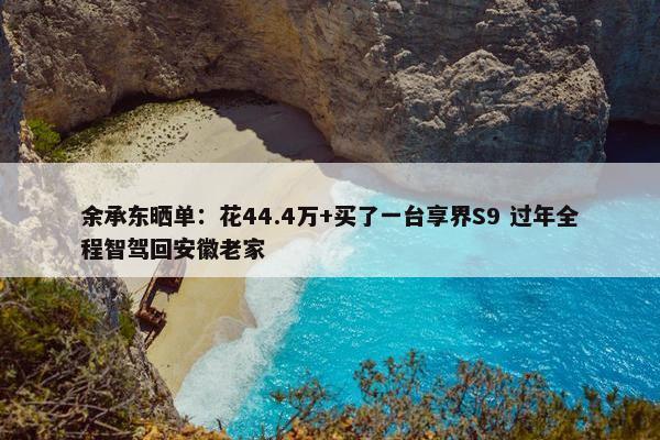 余承东晒单：花44.4万+买了一台享界S9 过年全程智驾回安徽老家