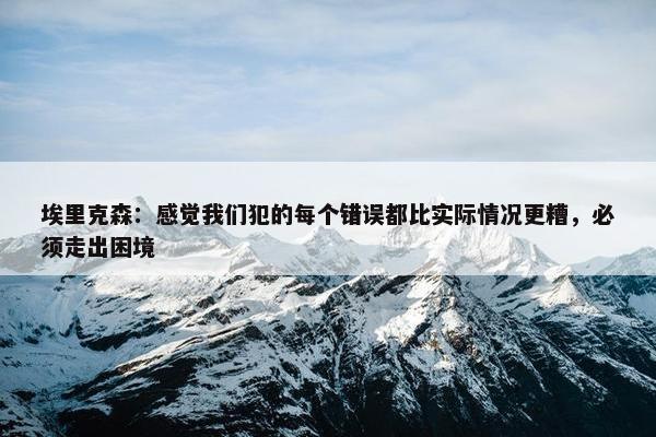 埃里克森：感觉我们犯的每个错误都比实际情况更糟，必须走出困境