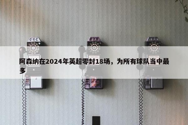 阿森纳在2024年英超零封18场，为所有球队当中最多