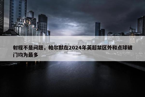 射程不是问题，帕尔默在2024年英超禁区外和点球破门均为最多