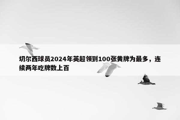 切尔西球员2024年英超领到100张黄牌为最多，连续两年吃牌数上百