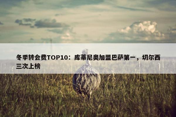 冬季转会费TOP10：库蒂尼奥加盟巴萨第一，切尔西三次上榜