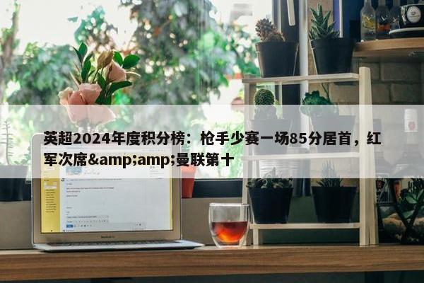 英超2024年度积分榜：枪手少赛一场85分居首，红军次席&amp;曼联第十