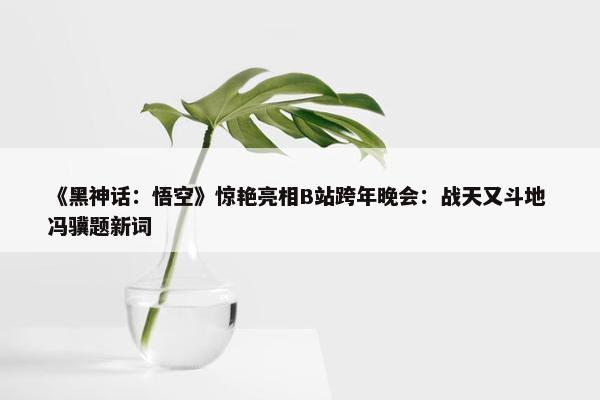 《黑神话：悟空》惊艳亮相B站跨年晚会：战天又斗地 冯骥题新词