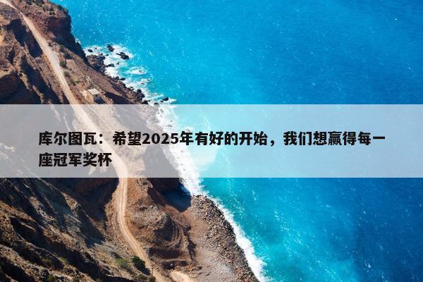 库尔图瓦：希望2025年有好的开始，我们想赢得每一座冠军奖杯