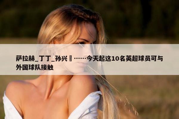 萨拉赫_丁丁_孙兴慜……今天起这10名英超球员可与外国球队接触