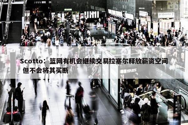 Scotto：篮网有机会继续交易拉塞尔释放薪资空间 但不会将其买断