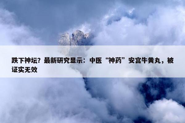 跌下神坛？最新研究显示：中医“神药”安宫牛黄丸，被证实无效