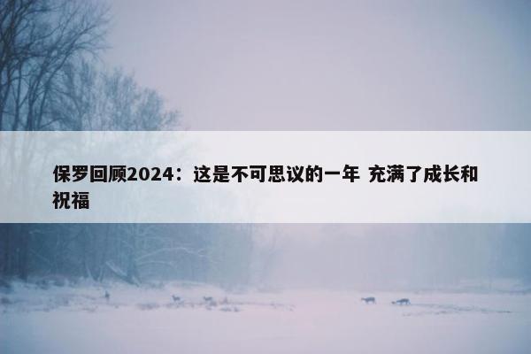 保罗回顾2024：这是不可思议的一年 充满了成长和祝福