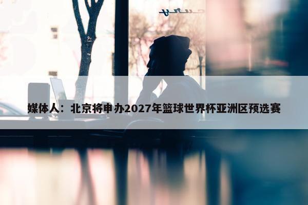 媒体人：北京将申办2027年篮球世界杯亚洲区预选赛