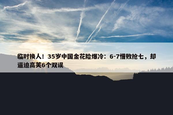 临时换人！35岁中国金花险爆冷：6-7惜败抢七，却逼迫高芙6个双误