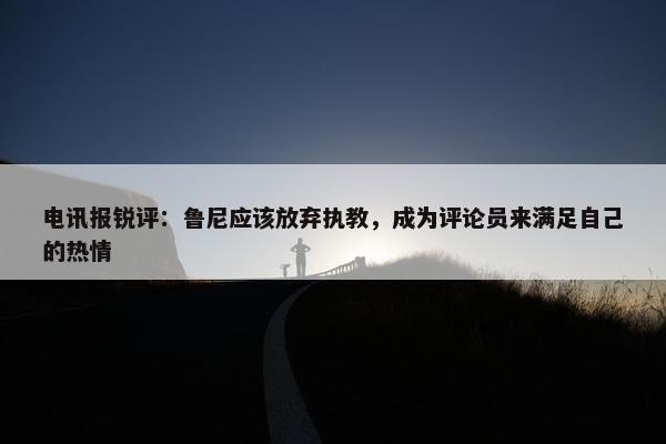 电讯报锐评：鲁尼应该放弃执教，成为评论员来满足自己的热情