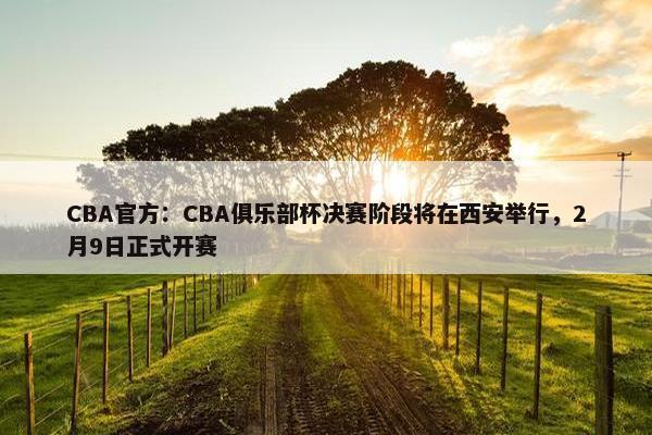 CBA官方：CBA俱乐部杯决赛阶段将在西安举行，2月9日正式开赛