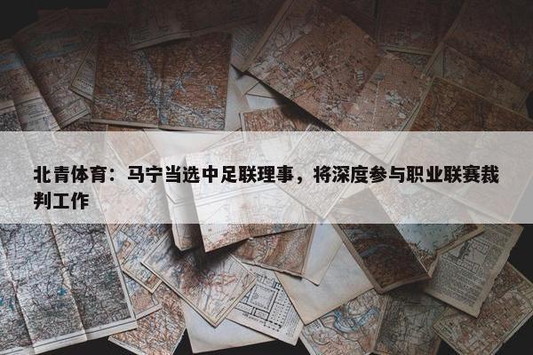 北青体育：马宁当选中足联理事，将深度参与职业联赛裁判工作