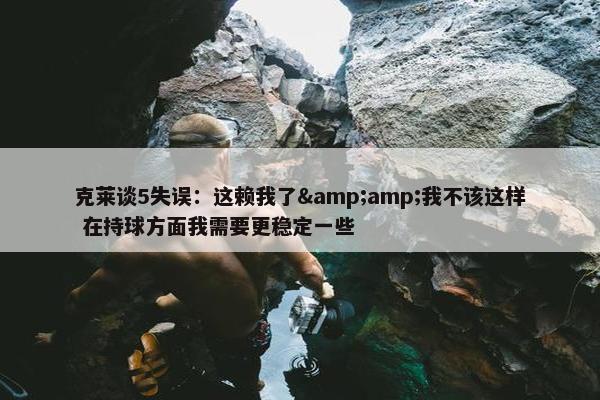 克莱谈5失误：这赖我了&amp;我不该这样 在持球方面我需要更稳定一些