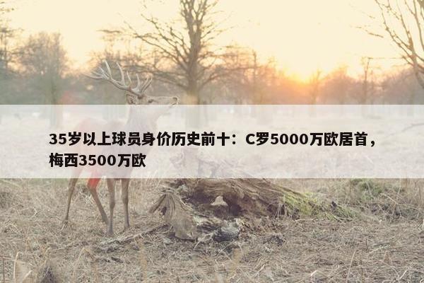 35岁以上球员身价历史前十：C罗5000万欧居首，梅西3500万欧