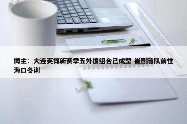 博主：大连英博新赛季五外援组合已成型 崔麒随队前往海口冬训