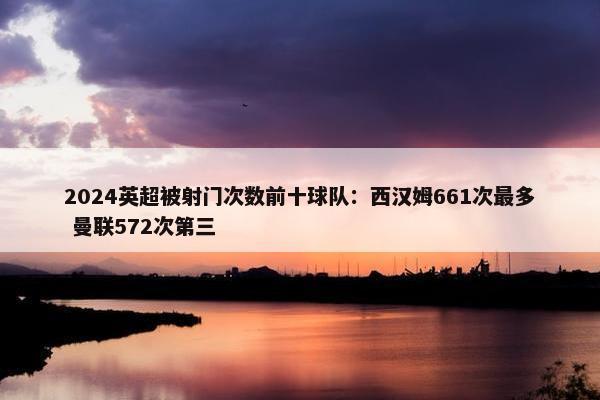 2024英超被射门次数前十球队：西汉姆661次最多 曼联572次第三