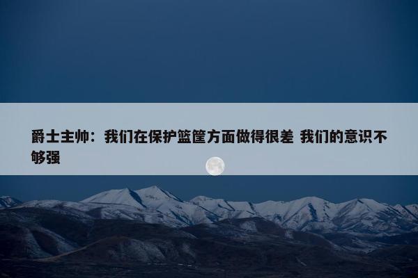 爵士主帅：我们在保护篮筐方面做得很差 我们的意识不够强