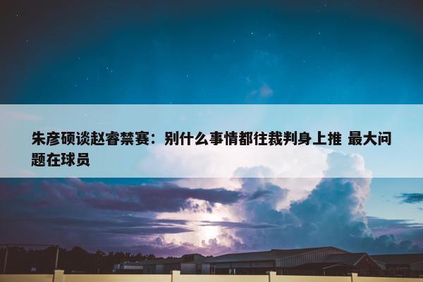 朱彦硕谈赵睿禁赛：别什么事情都往裁判身上推 最大问题在球员