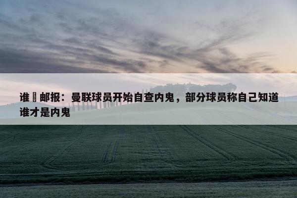 谁❓邮报：曼联球员开始自查内鬼，部分球员称自己知道谁才是内鬼