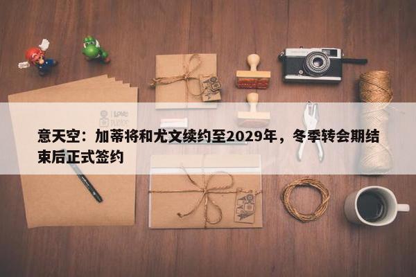 意天空：加蒂将和尤文续约至2029年，冬季转会期结束后正式签约