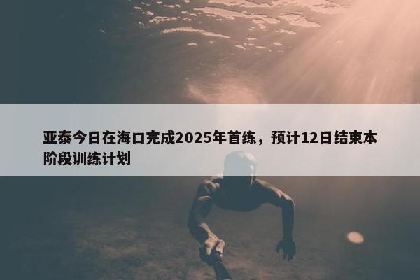 亚泰今日在海口完成2025年首练，预计12日结束本阶段训练计划