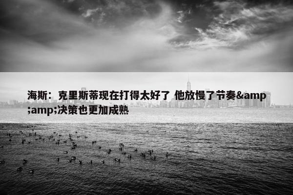 海斯：克里斯蒂现在打得太好了 他放慢了节奏&amp;决策也更加成熟