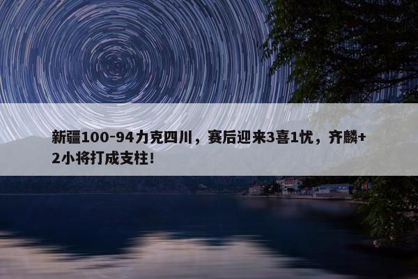 新疆100-94力克四川，赛后迎来3喜1忧，齐麟+2小将打成支柱！