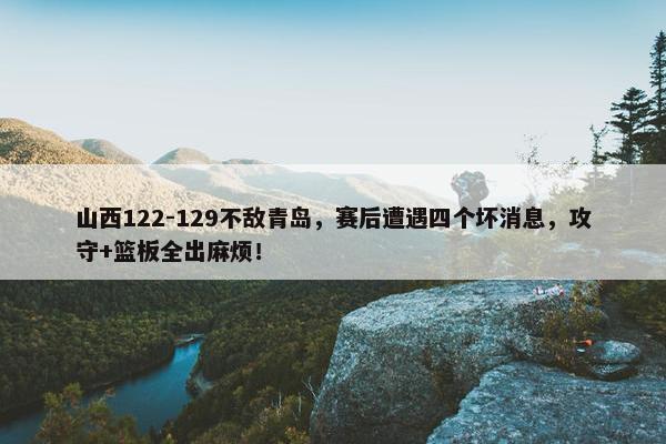 山西122-129不敌青岛，赛后遭遇四个坏消息，攻守+篮板全出麻烦！