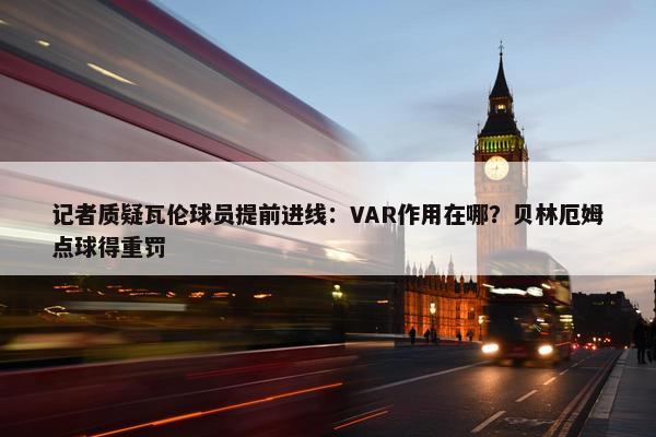 记者质疑瓦伦球员提前进线：VAR作用在哪？贝林厄姆点球得重罚