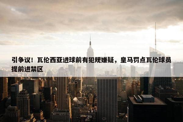 引争议！瓦伦西亚进球前有犯规嫌疑，皇马罚点瓦伦球员提前进禁区