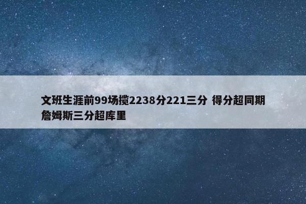 文班生涯前99场揽2238分221三分 得分超同期詹姆斯三分超库里