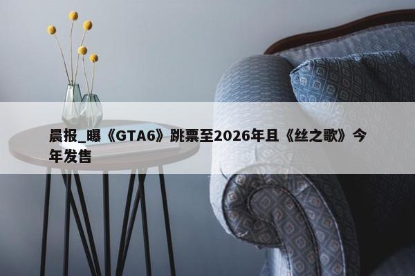 晨报_曝《GTA6》跳票至2026年且《丝之歌》今年发售