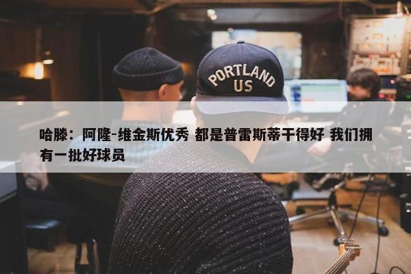 哈滕：阿隆-维金斯优秀 都是普雷斯蒂干得好 我们拥有一批好球员