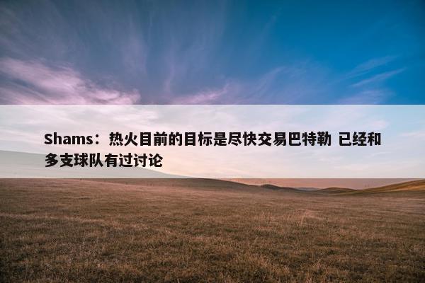 Shams：热火目前的目标是尽快交易巴特勒 已经和多支球队有过讨论