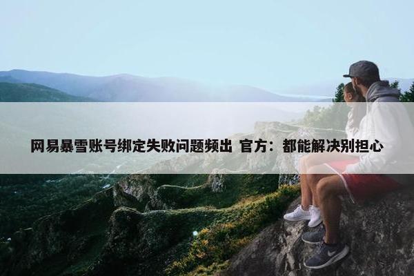 网易暴雪账号绑定失败问题频出 官方：都能解决别担心