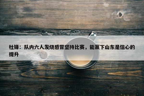 杜锋：队内六人发烧感冒坚持比赛，能赢下山东是信心的提升