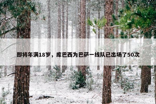 即将年满18岁，库巴西为巴萨一线队已出场了50次