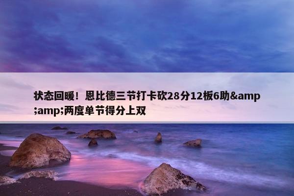 状态回暖！恩比德三节打卡砍28分12板6助&amp;两度单节得分上双