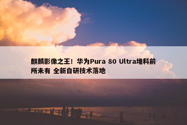 麒麟影像之王！华为Pura 80 Ultra堆料前所未有 全新自研技术落地