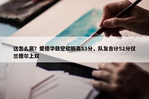 这怎么赢？爱德华兹空砍新高53分，队友合计52分仅兰德尔上双